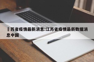 冮苏省疫情最新消息:江苏省疫情最新数据消息中国