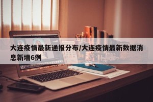 大连疫情最新通报分布/大连疫情最新数据消息新增6例