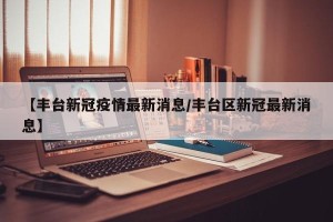 【丰台新冠疫情最新消息/丰台区新冠最新消息】