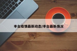 丰台疫情最新动态/丰台最新情况