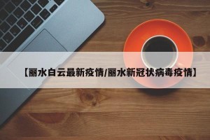 【丽水白云最新疫情/丽水新冠状病毒疫情】