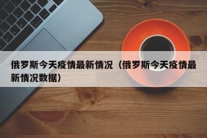 俄罗斯今天疫情最新情况（俄罗斯今天疫情最新情况数据）