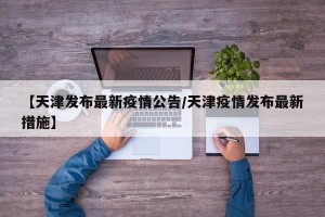 【天津发布最新疫情公告/天津疫情发布最新措施】