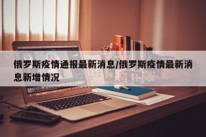 俄罗斯疫情通报最新消息/俄罗斯疫情最新消息新增情况