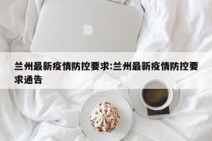 兰州最新疫情防控要求:兰州最新疫情防控要求通告