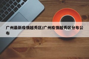 广州最新疫情越秀区/广州疫情越秀区分布公布