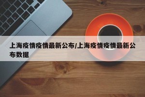 上海疫情疫情最新公布/上海疫情疫情最新公布数据