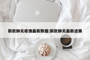 新款肺炎疫情最新数据:新款肺炎最新进展