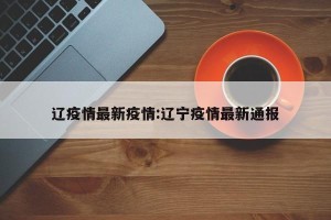 辽疫情最新疫情:辽宁疫情最新通报