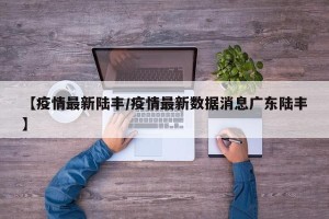 【疫情最新陆丰/疫情最新数据消息广东陆丰】