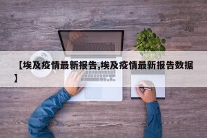 【埃及疫情最新报告,埃及疫情最新报告数据】