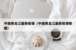 中国黑龙江最新疫情（中国黑龙江最新疫情数据）