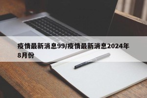 疫情最新消息99/疫情最新消息2024年8月份