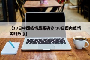 【18日中国疫情最新确诊/18日国内疫情实时数据】