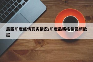 最新印度疫情真实情况/印度最新疫情最新数据