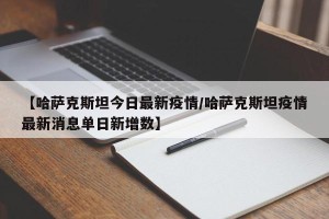 【哈萨克斯坦今日最新疫情/哈萨克斯坦疫情最新消息单日新增数】