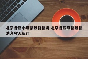 北京各区小疫情最新情况:北京各区疫情最新消息今天统计