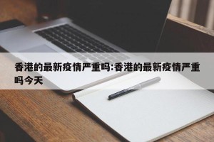 香港的最新疫情严重吗:香港的最新疫情严重吗今天