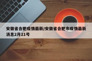 安徽省合肥疫情最新/安徽省合肥市疫情最新消息2月21号