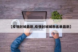 【疫情封城最新,疫情封城城市名单最新】