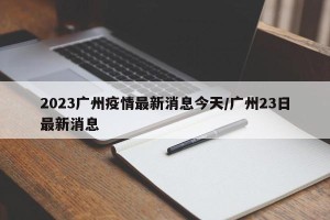 2023广州疫情最新消息今天/广州23日最新消息