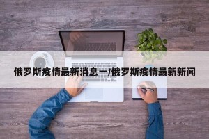 俄罗斯疫情最新消息一/俄罗斯疫情最新新闻