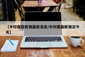 【中印度冠疫情最新消息/中印度最新情况今天】