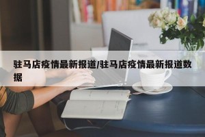 驻马店疫情最新报道/驻马店疫情最新报道数据