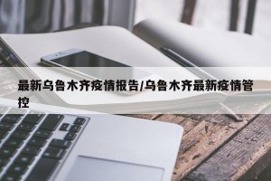 最新乌鲁木齐疫情报告/乌鲁木齐最新疫情管控