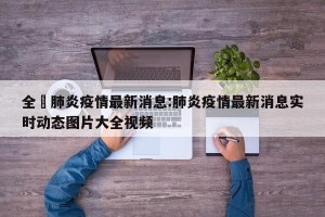 全國肺炎疫情最新消息:肺炎疫情最新消息实时动态图片大全视频