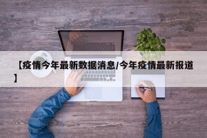 【疫情今年最新数据消息/今年疫情最新报道】