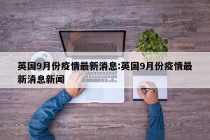 英国9月份疫情最新消息:英国9月份疫情最新消息新闻