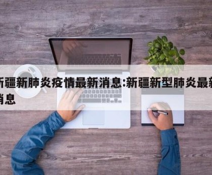 新疆新肺炎疫情最新消息:新疆新型肺炎最新消息