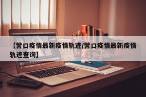 【营口疫情最新疫情轨迹/营口疫情最新疫情轨迹查询】