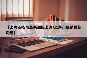 【上海市疫情最新通报上海/上海市疫情最新动态】