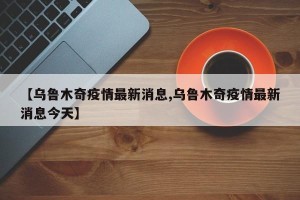 【乌鲁木奇疫情最新消息,乌鲁木奇疫情最新消息今天】