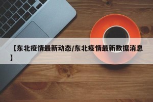 【东北疫情最新动态/东北疫情最新数据消息】