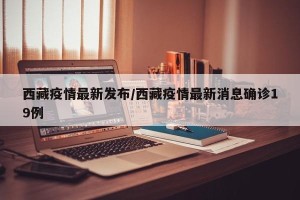 西藏疫情最新发布/西藏疫情最新消息确诊19例