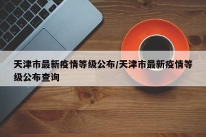 天津市最新疫情等级公布/天津市最新疫情等级公布查询