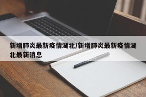 新增肺炎最新疫情湖北/新增肺炎最新疫情湖北最新消息