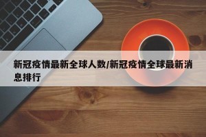 新冠疫情最新全球人数/新冠疫情全球最新消息排行