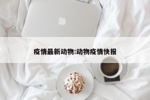 疫情最新动物:动物疫情快报