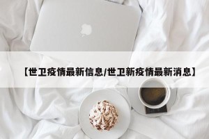 【世卫疫情最新信息/世卫新疫情最新消息】