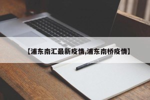 【浦东南汇最新疫情,浦东南桥疫情】