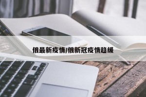 俄最新疫情/俄新冠疫情趋缓