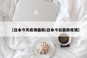 【日本今天疫情最新/日本今日最新疫情】