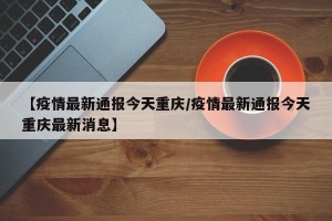 【疫情最新通报今天重庆/疫情最新通报今天重庆最新消息】