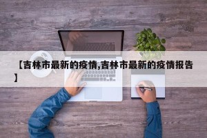 【吉林市最新的疫情,吉林市最新的疫情报告】