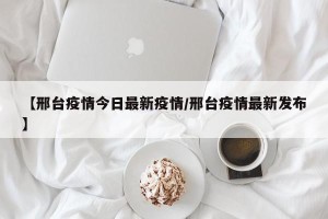 【邢台疫情今日最新疫情/邢台疫情最新发布】