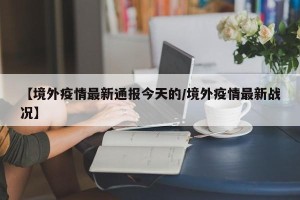 【境外疫情最新通报今天的/境外疫情最新战况】